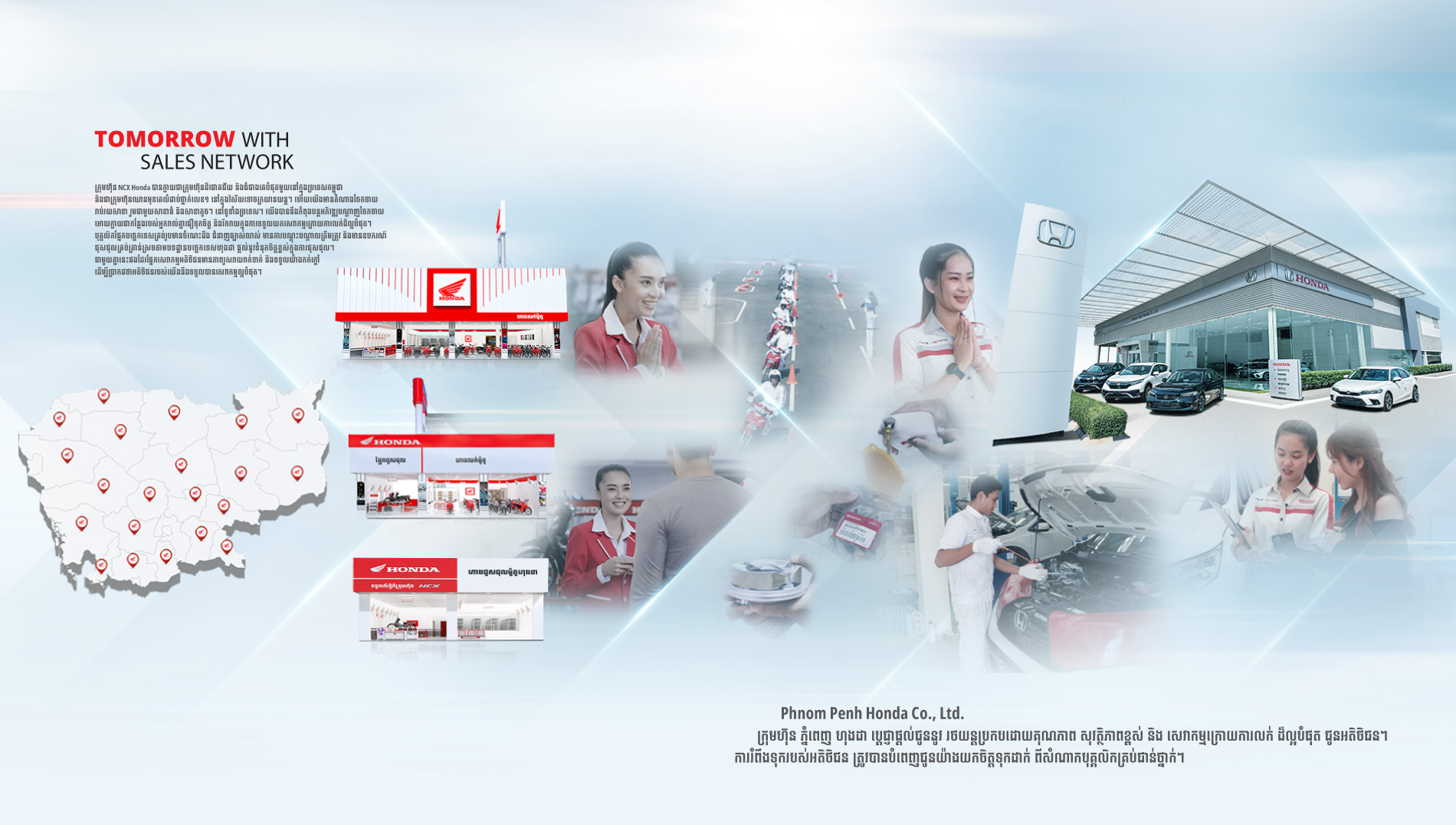ក្រុមហ៊ុន NCX បានក្លាយជាក្រុមហ៊ុនដ៏ជោគជ័យ និងធំជាងគេបំផុតមួយនៅក្នុងប្រទេសកម្ពុជា និងជាក្រុមហ៊ុនឈានមុខគេលំដាប់ថ្នាក់លេខ១ នៅក្នុងវិស័យទោចក្រយានយន្ត។ ហើយយើងមានតំណាងចែកចាយរាប់រយសាខា រួមជាមួយសាខាធំ និងសាខាតូចៗ នៅទូទាំងប្រទេស។ យើងបាននឹងកំពុងបន្តអភិវឌ្ឍបណ្តាញចែកចាយអោយក្លាយជាកន្លែងរបស់អ្នករាល់គ្នាជឿទុកចិត្ត និងរីករាយក្នុងការទទួលយកសេវាកម្មក្រោយការលក់ដ៏ល្អបំផុត។ បុគ្គលិកផ្នែកបច្ចេកទេសគ្រប់រូបមានចំណេះដឹង ជំនាញឆ្បាស់លាស់ មានការបណ្តុះបណ្តាលត្រឹមត្រូវ និងមានឧបករណ៍ជុសជុលគ្រប់គ្រាន់ស្របតាមបទដ្ឋានបច្ចេកទេសហុងដា ផ្តល់នូវទំនុកចិត្តខ្ពស់ក្នុងការជុសជុល។ ជាមួយគ្នានេះផងដែរផ្នែកសេវាកម្មអតិថិជនមានភាពរួសរាយរាក់ទាក់ និងទទួលយ៉ាងកក់ក្តៅ ដើម្បីប្រាកដថាអតិថិជនរបស់យើងនឹងទទួលបានសេវាកម្មល្អបំផុត។ ក្រុមហ៊ុន ភ្នំពេញ ហុងដា ដែលស្ថិតក្រោមសម្ព័ន្ធក្រុមហ៊ុន NCX ប្ដេជ្ញាផ្ដល់ជូននូវ រថយន្តប្រកបដោយគុណភាព សុវត្ថិភាពខ្ពស់ និង សេវាកម្មក្រោយការលក់ ដ៏ល្អបំផុត ជូនអតិថិជន។ ការរំពឹងទុករបស់អតិថិជន ត្រូវបានបំពេញជូនយ៉ាងយកចិត្តទុកដាក់ ពីសំណាកបុគ្គលិកគ្រប់ជាន់ថ្នាក់។